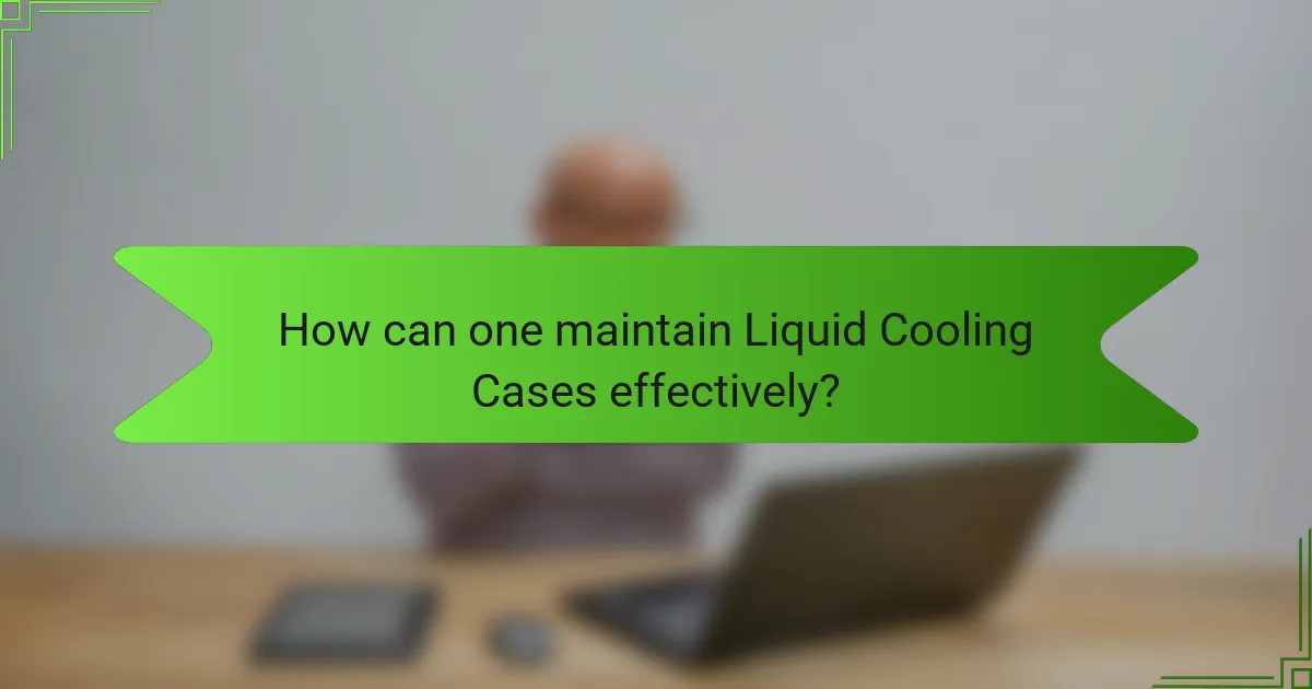 How can one maintain Liquid Cooling Cases effectively?