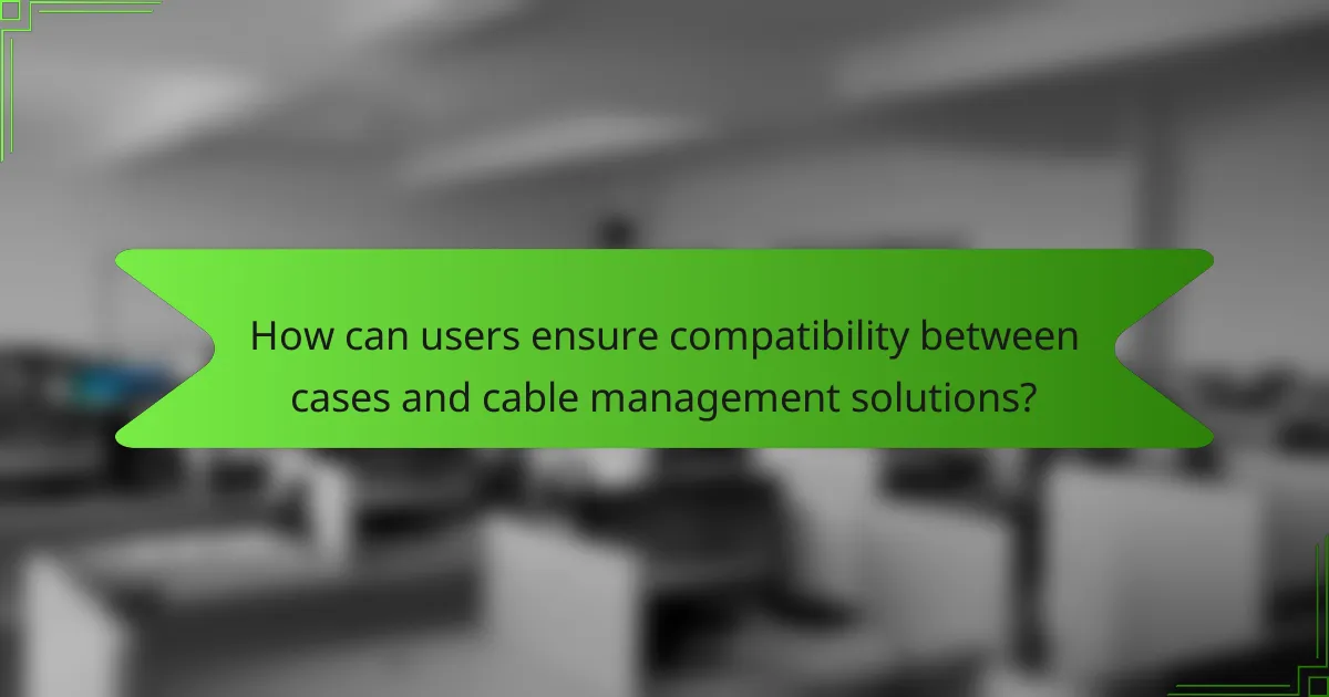 How can users ensure compatibility between cases and cable management solutions?