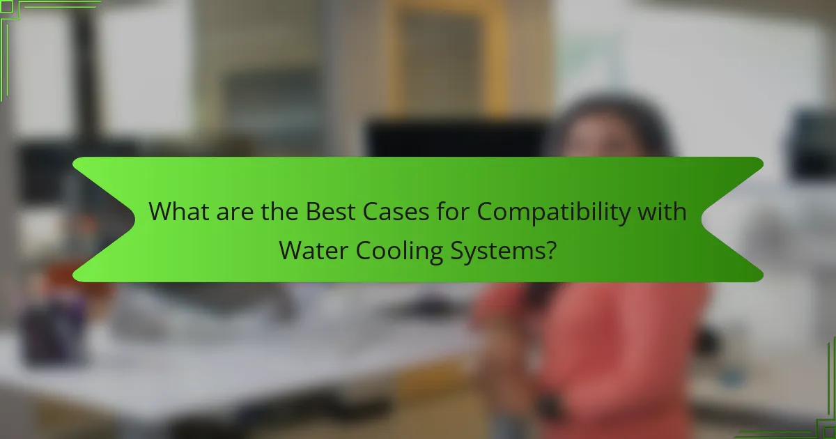 What are the Best Cases for Compatibility with Water Cooling Systems?